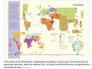 In	
  the	
  State	
  of	
  the	
  World	
  Atlas,	
  magniﬁca8on	
  encoding	
  is	
  used	
  to	
  give	
  a	
  ﬁrst	
  impression	
  of	
  
popula8on	
  densi8es.	
  Note	
  the	
  reduced	
  ‘size’	
  of	
  Canada	
  and	
  Australia	
  when	
  compared	
  with	
  a	
  
conven8onal	
  map	
  Source:	
  Smith	
  (1999)	
  

 