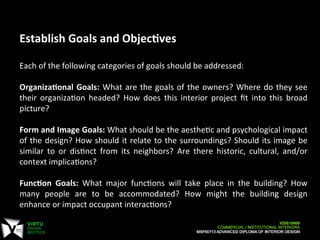  
	
  
Establish	
  Goals	
  and	
  Objec:ves	
  
	
  
Each	
  of	
  the	
  following	
  categories	
  of	
  goals	
  should	
  be	
  addressed:	
  
	
  
Organiza:onal	
  Goals:	
  What	
  are	
  the	
  goals	
  of	
  the	
  owners?	
  Where	
  do	
  they	
  see	
  
their	
   organizaCon	
   headed?	
   How	
   does	
   this	
   interior	
   project	
   ﬁt	
   into	
   this	
   broad	
  
picture?	
  
	
  
Form	
  and	
  Image	
  Goals:	
  What	
  should	
  be	
  the	
  aestheCc	
  and	
  psychological	
  impact	
  
of	
  the	
  design?	
  How	
  should	
  it	
  relate	
  to	
  the	
  surroundings?	
  Should	
  its	
  image	
  be	
  
similar	
   to	
   or	
   disCnct	
   from	
   its	
   neighbors?	
   Are	
   there	
   historic,	
   cultural,	
   and/or	
  
context	
  implicaCons?	
  
	
  
Func:on	
   Goals:	
   What	
   major	
   funcCons	
   will	
   take	
   place	
   in	
   the	
   building?	
   How	
  
many	
   people	
   are	
   to	
   be	
   accommodated?	
   How	
   might	
   the	
   building	
   design	
  
enhance	
  or	
  impact	
  occupant	
  interacCons?	
  
 