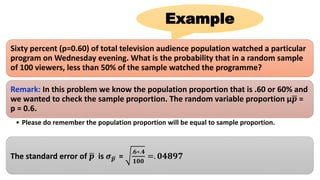 Sixty percent (p=0.60) of total television audience population watched a particular
program on Wednesday evening. What is the probability that in a random sample
of 100 viewers, less than 50% of the sample watched the programme?
Remark: In this problem we know the population proportion that is .60 or 60% and
we wanted to check the sample proportion. The random variable proportion µ 𝒑 =
p = 0.6.
• Please do remember the population proportion will be equal to sample proportion.
The standard error of 𝒑 is 𝝈 𝒑 =
.𝟔∗.𝟒
𝟏𝟎𝟎
=. 𝟎𝟒𝟖𝟗𝟕
Example
 