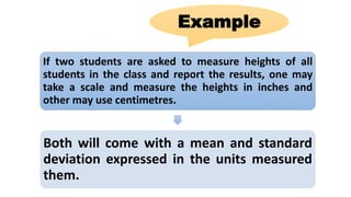 If two students are asked to measure heights of all
students in the class and report the results, one may
take a scale and measure the heights in inches and
other may use centimetres.
Both will come with a mean and standard
deviation expressed in the units measured
them.
Example
 