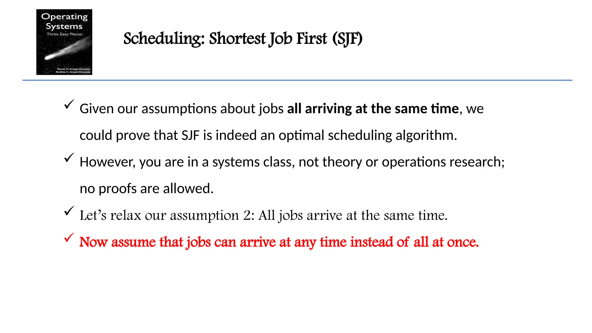 Scheduling: Shortest Job First (SJF)
 Given our assumptions about jobs all arriving at the same time, we
could prove that SJF is indeed an optimal scheduling algorithm.
 However, you are in a systems class, not theory or operations research;
no proofs are allowed.
 Let’s relax our assumption 2: All jobs arrive at the same time.
 Now assume that jobs can arrive at any time instead of all at once.
 