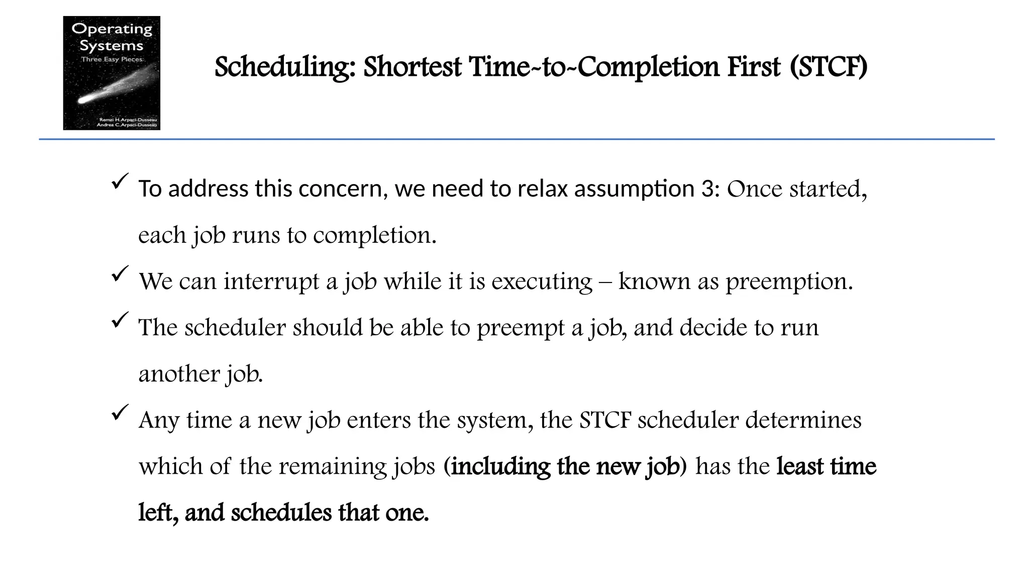 Scheduling: Shortest Time-to-Completion First (STCF)
 To address this concern, we need to relax assumption 3: Once started,
each job runs to completion.
 We can interrupt a job while it is executing – known as preemption.
 The scheduler should be able to preempt a job, and decide to run
another job.
 Any time a new job enters the system, the STCF scheduler determines
which of the remaining jobs (including the new job) has the least time
left, and schedules that one.
 