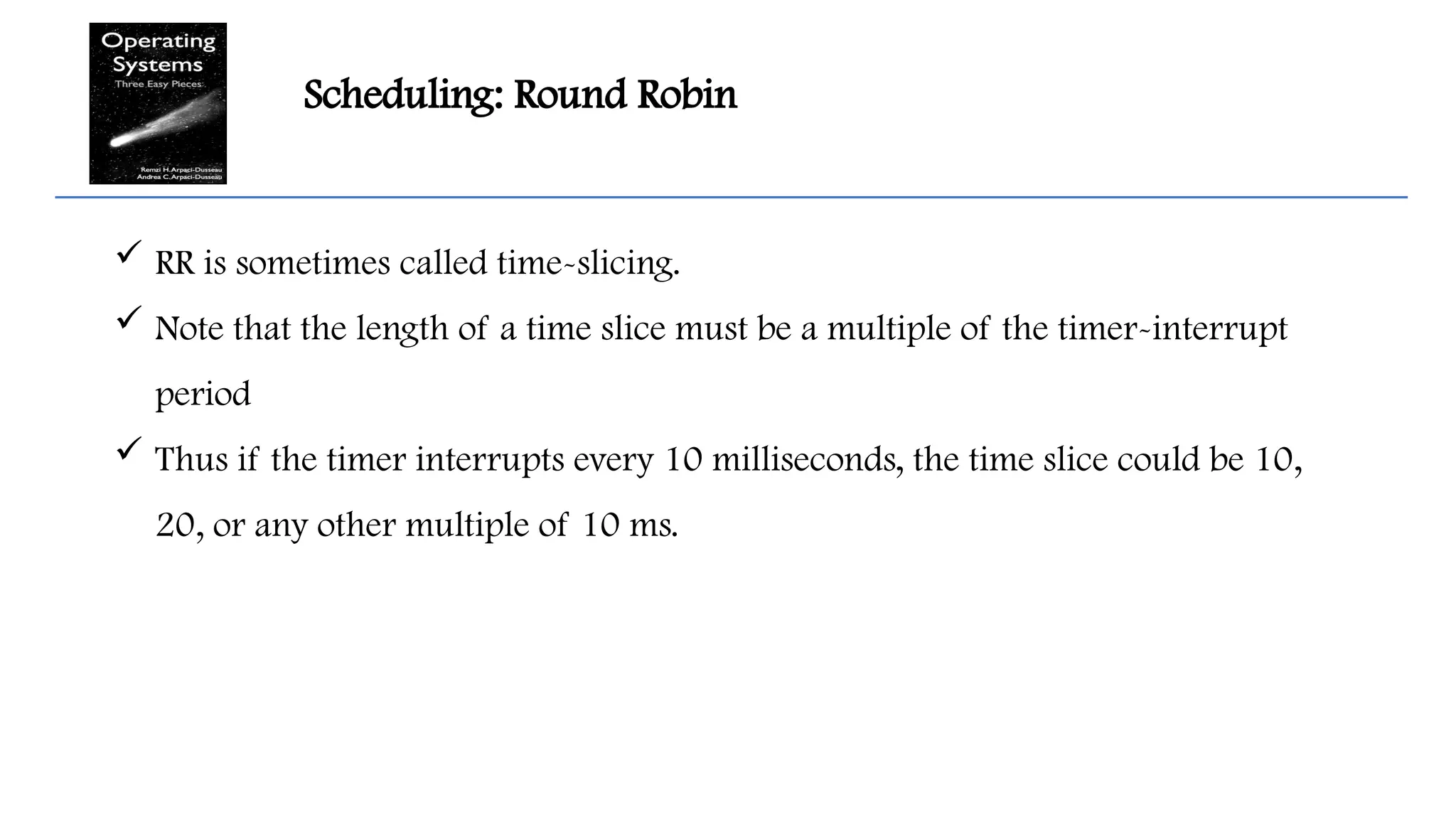 Scheduling: Round Robin
 RR is sometimes called time-slicing.
 Note that the length of a time slice must be a multiple of the timer-interrupt
period
 Thus if the timer interrupts every 10 milliseconds, the time slice could be 10,
20, or any other multiple of 10 ms.
 