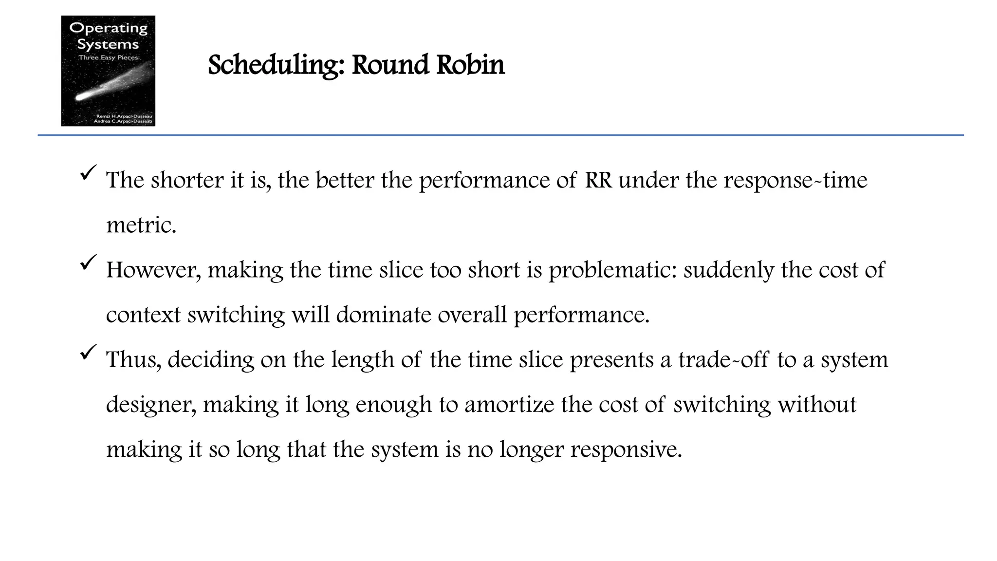Scheduling: Round Robin
 The shorter it is, the better the performance of RR under the response-time
metric.
 However, making the time slice too short is problematic: suddenly the cost of
context switching will dominate overall performance.
 Thus, deciding on the length of the time slice presents a trade-off to a system
designer, making it long enough to amortize the cost of switching without
making it so long that the system is no longer responsive.
 