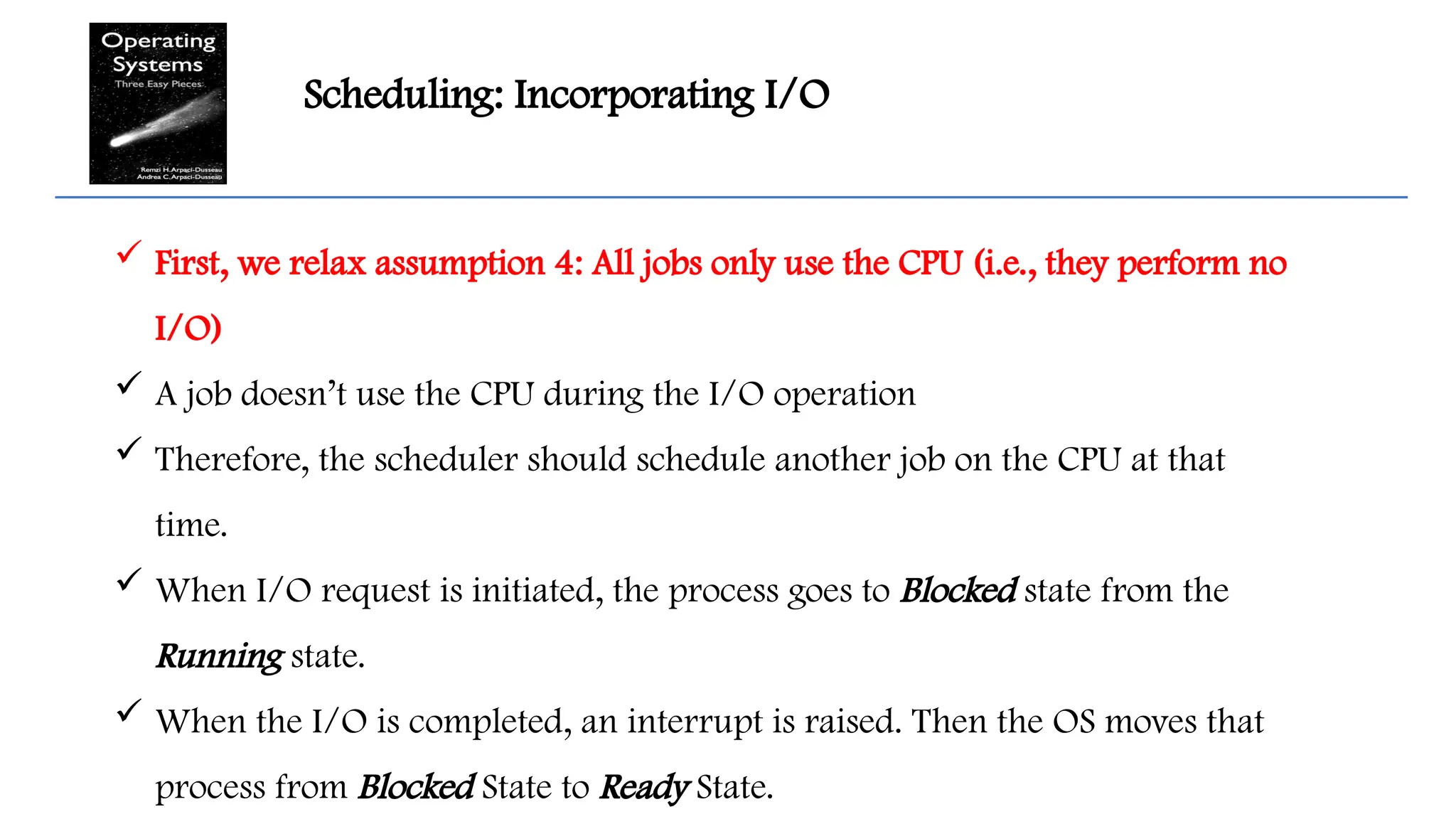 Scheduling: Incorporating I/O
 First, we relax assumption 4: All jobs only use the CPU (i.e., they perform no
I/O)
 A job doesn’t use the CPU during the I/O operation
 Therefore, the scheduler should schedule another job on the CPU at that
time.
 When I/O request is initiated, the process goes to Blocked state from the
Running state.
 When the I/O is completed, an interrupt is raised. Then the OS moves that
process from Blocked State to Ready State.
 