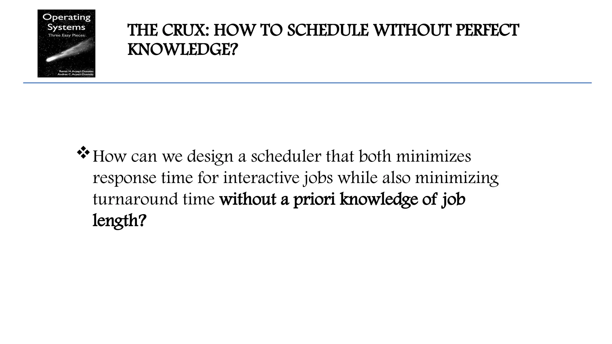 THE CRUX: HOW TO SCHEDULE WITHOUT PERFECT
KNOWLEDGE?
How can we design a scheduler that both minimizes
response time for interactive jobs while also minimizing
turnaround time without a priori knowledge of job
length?
 
