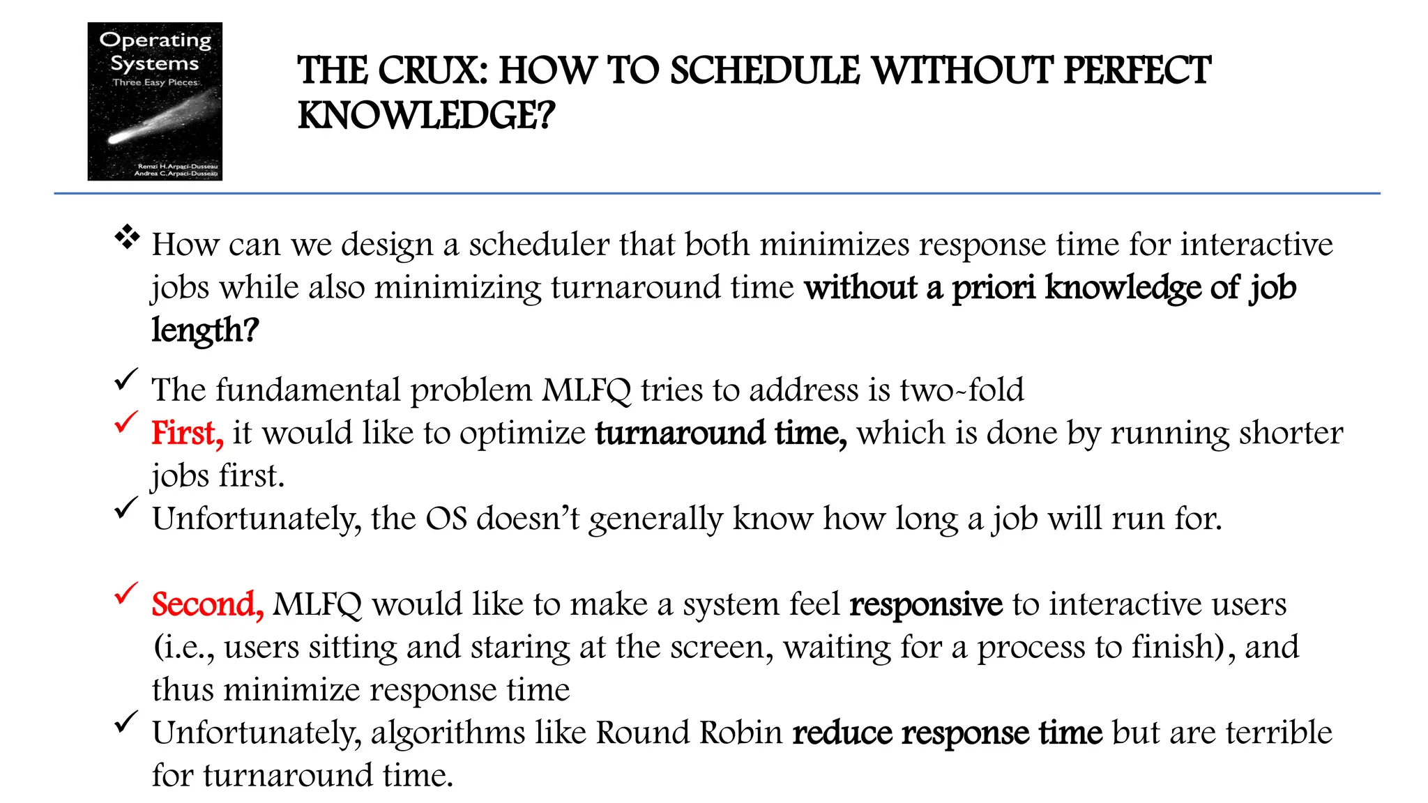 THE CRUX: HOW TO SCHEDULE WITHOUT PERFECT
KNOWLEDGE?
 How can we design a scheduler that both minimizes response time for interactive
jobs while also minimizing turnaround time without a priori knowledge of job
length?
 The fundamental problem MLFQ tries to address is two-fold
 First, it would like to optimize turnaround time, which is done by running shorter
jobs first.
 Unfortunately, the OS doesn’t generally know how long a job will run for.
 Second, MLFQ would like to make a system feel responsive to interactive users
(i.e., users sitting and staring at the screen, waiting for a process to finish), and
thus minimize response time
 Unfortunately, algorithms like Round Robin reduce response time but are terrible
for turnaround time.
 