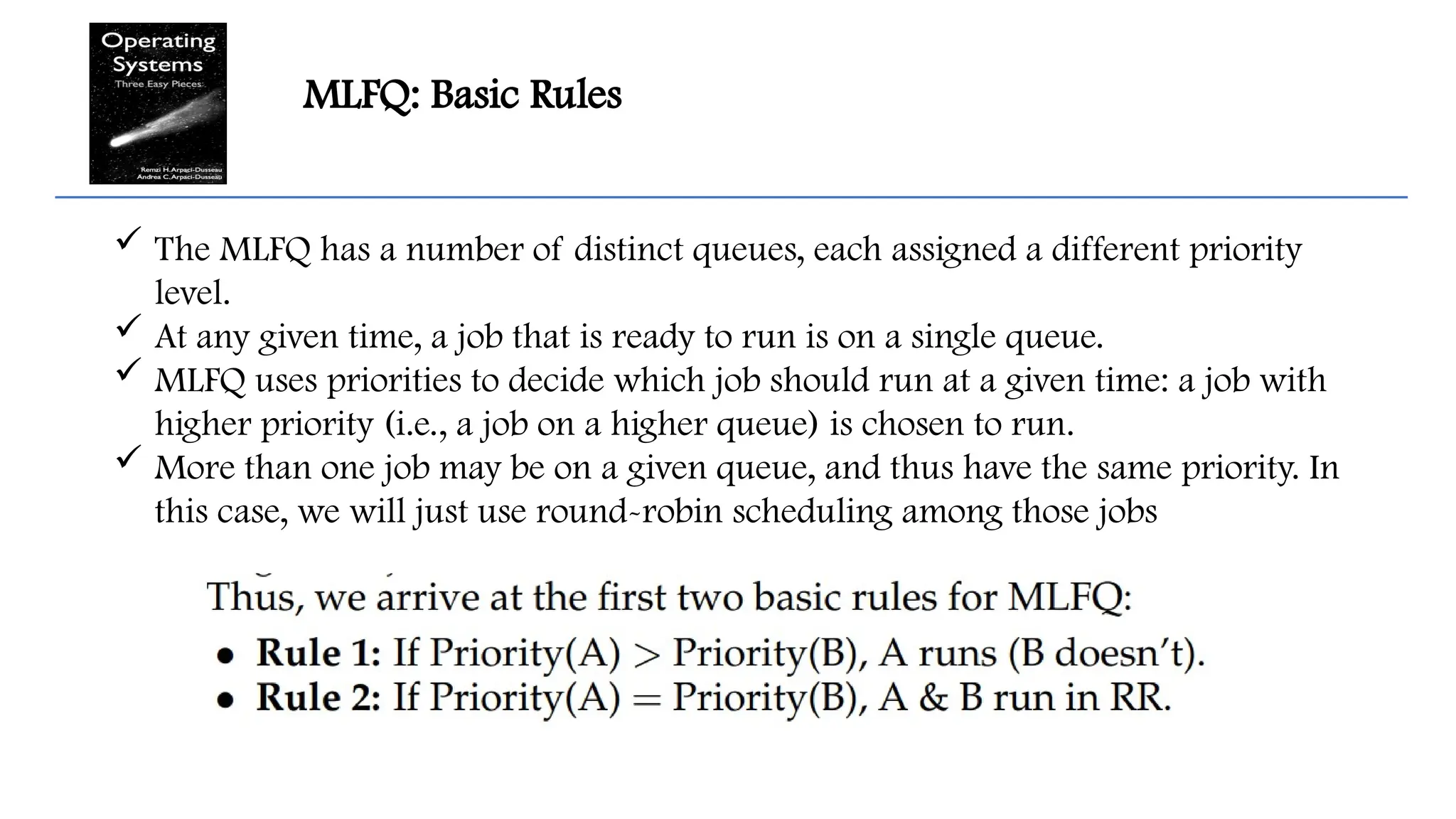 MLFQ: Basic Rules
 The MLFQ has a number of distinct queues, each assigned a different priority
level.
 At any given time, a job that is ready to run is on a single queue.
 MLFQ uses priorities to decide which job should run at a given time: a job with
higher priority (i.e., a job on a higher queue) is chosen to run.
 More than one job may be on a given queue, and thus have the same priority. In
this case, we will just use round-robin scheduling among those jobs
 