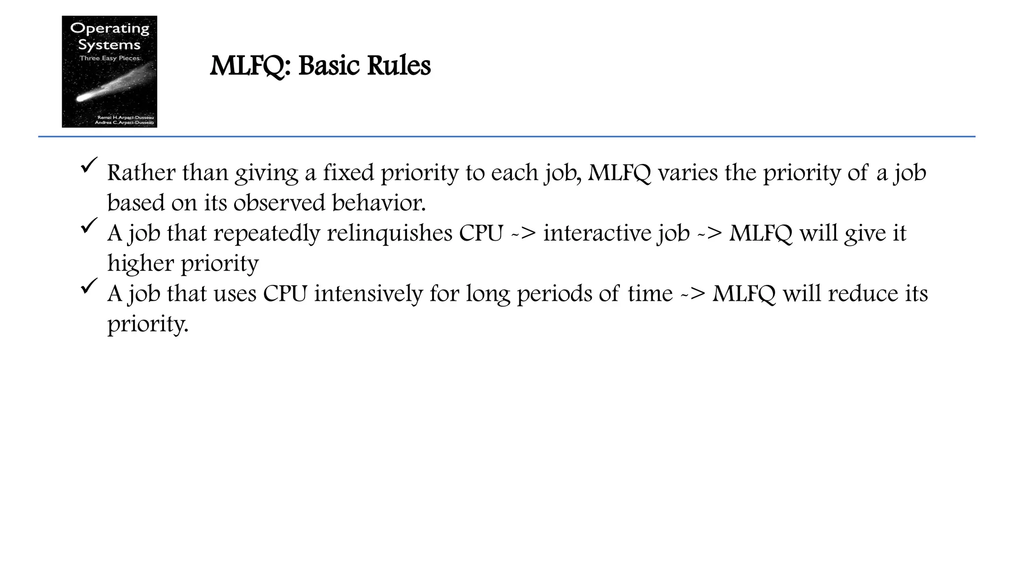 MLFQ: Basic Rules
 Rather than giving a fixed priority to each job, MLFQ varies the priority of a job
based on its observed behavior.
 A job that repeatedly relinquishes CPU -> interactive job -> MLFQ will give it
higher priority
 A job that uses CPU intensively for long periods of time -> MLFQ will reduce its
priority.
 