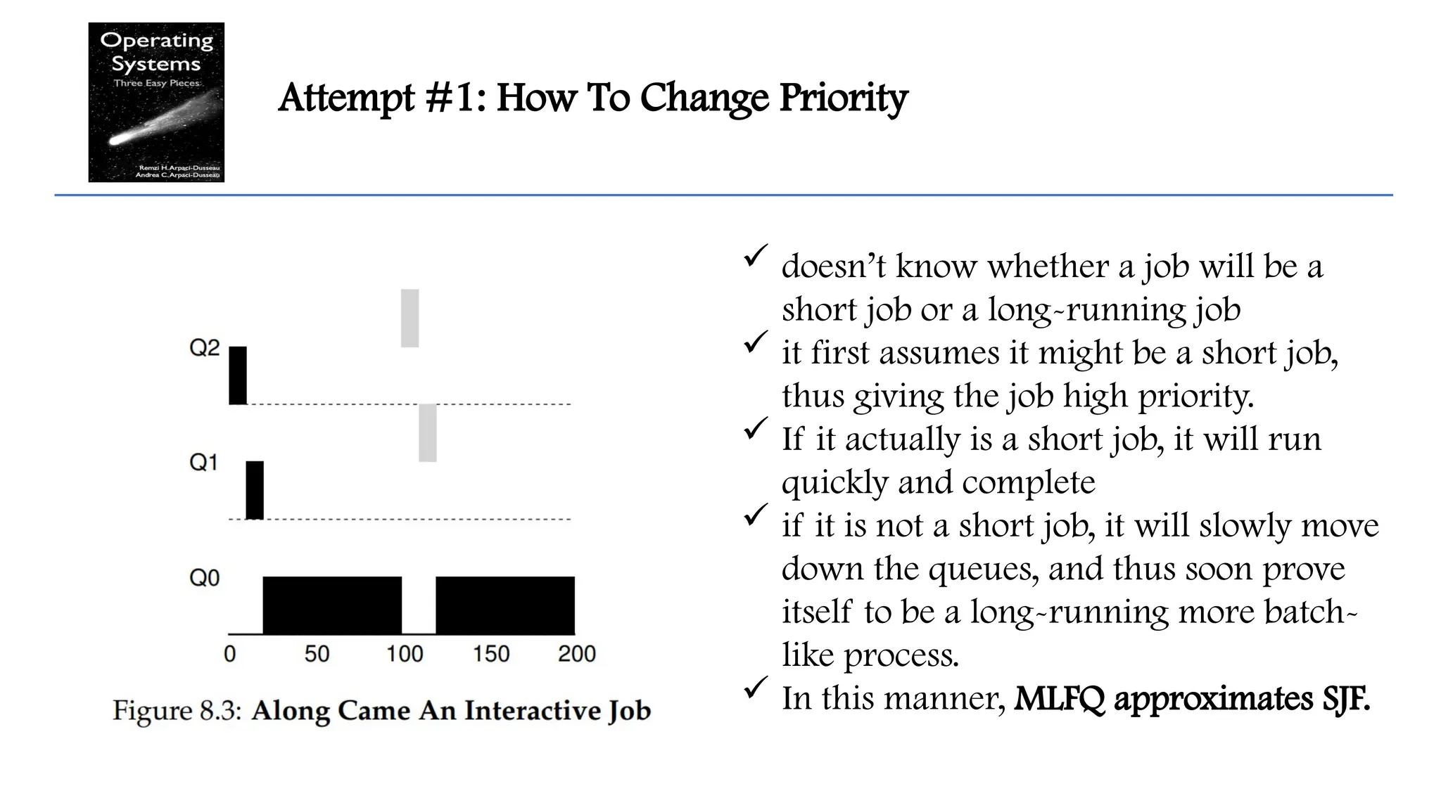Attempt #1: How To Change Priority
 doesn’t know whether a job will be a
short job or a long-running job
 it first assumes it might be a short job,
thus giving the job high priority.
 If it actually is a short job, it will run
quickly and complete
 if it is not a short job, it will slowly move
down the queues, and thus soon prove
itself to be a long-running more batch-
like process.
 In this manner, MLFQ approximates SJF.
 
