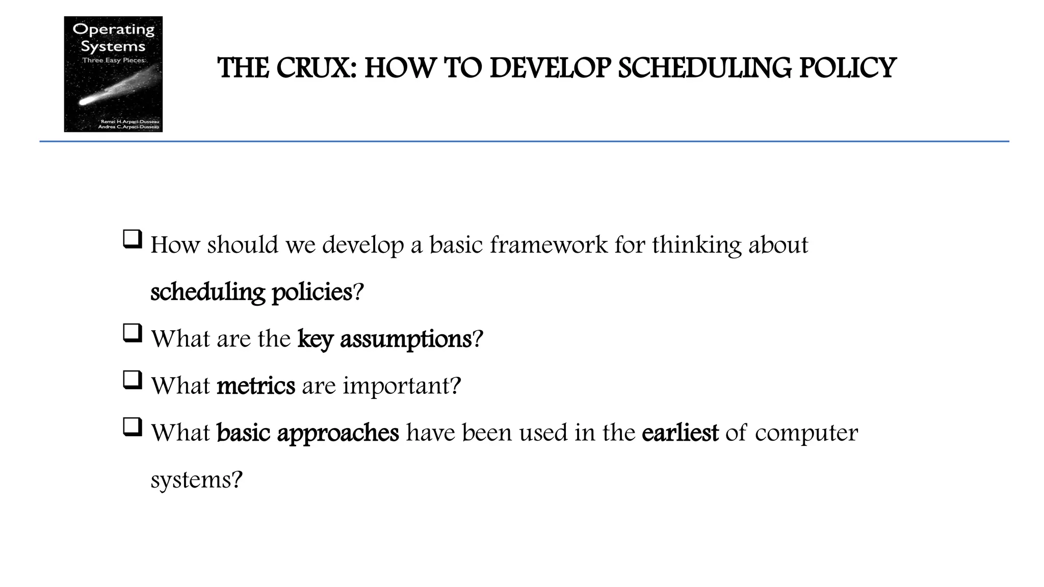 THE CRUX: HOW TO DEVELOP SCHEDULING POLICY
 How should we develop a basic framework for thinking about
scheduling policies?
 What are the key assumptions?
 What metrics are important?
 What basic approaches have been used in the earliest of computer
systems?
 