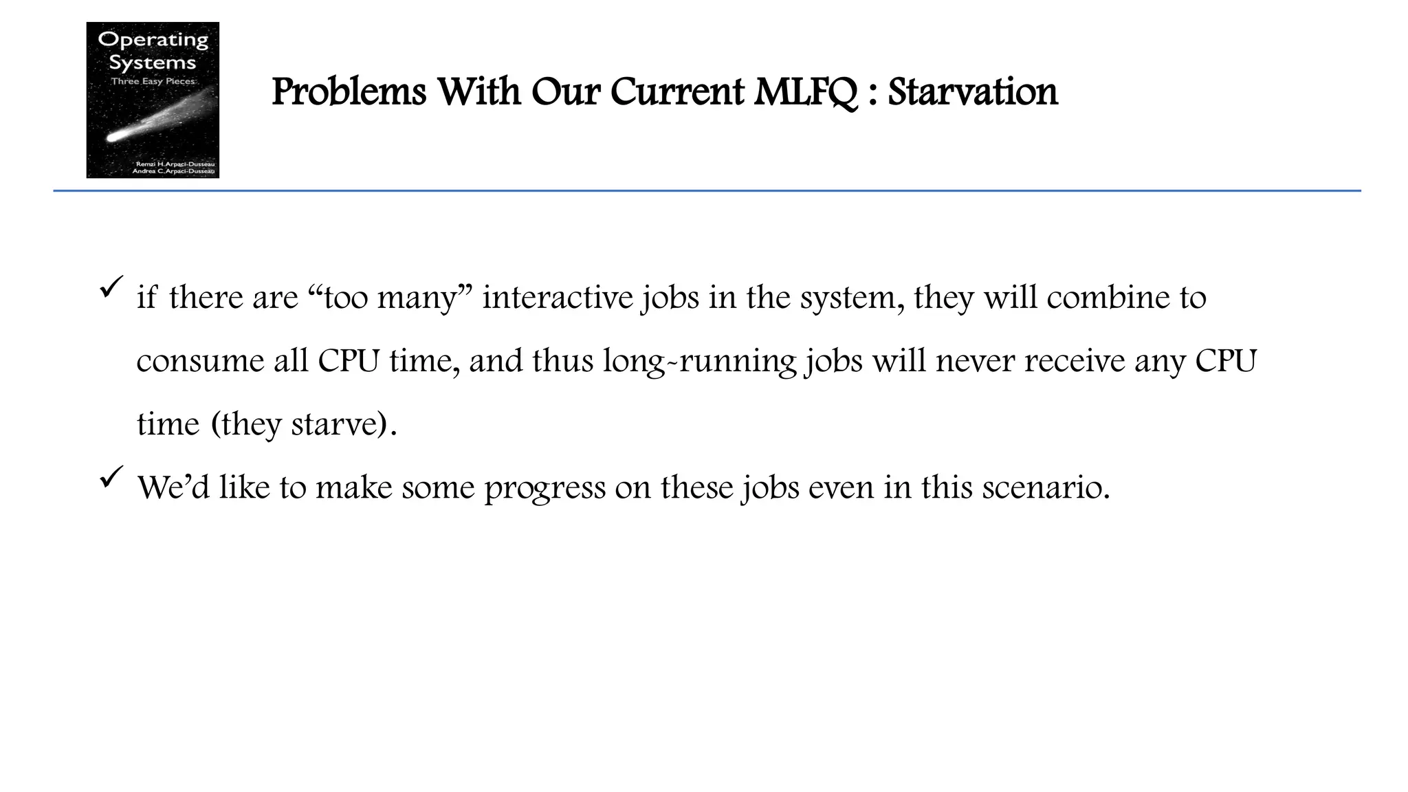 Problems With Our Current MLFQ : Starvation
 if there are “too many” interactive jobs in the system, they will combine to
consume all CPU time, and thus long-running jobs will never receive any CPU
time (they starve).
 We’d like to make some progress on these jobs even in this scenario.
 