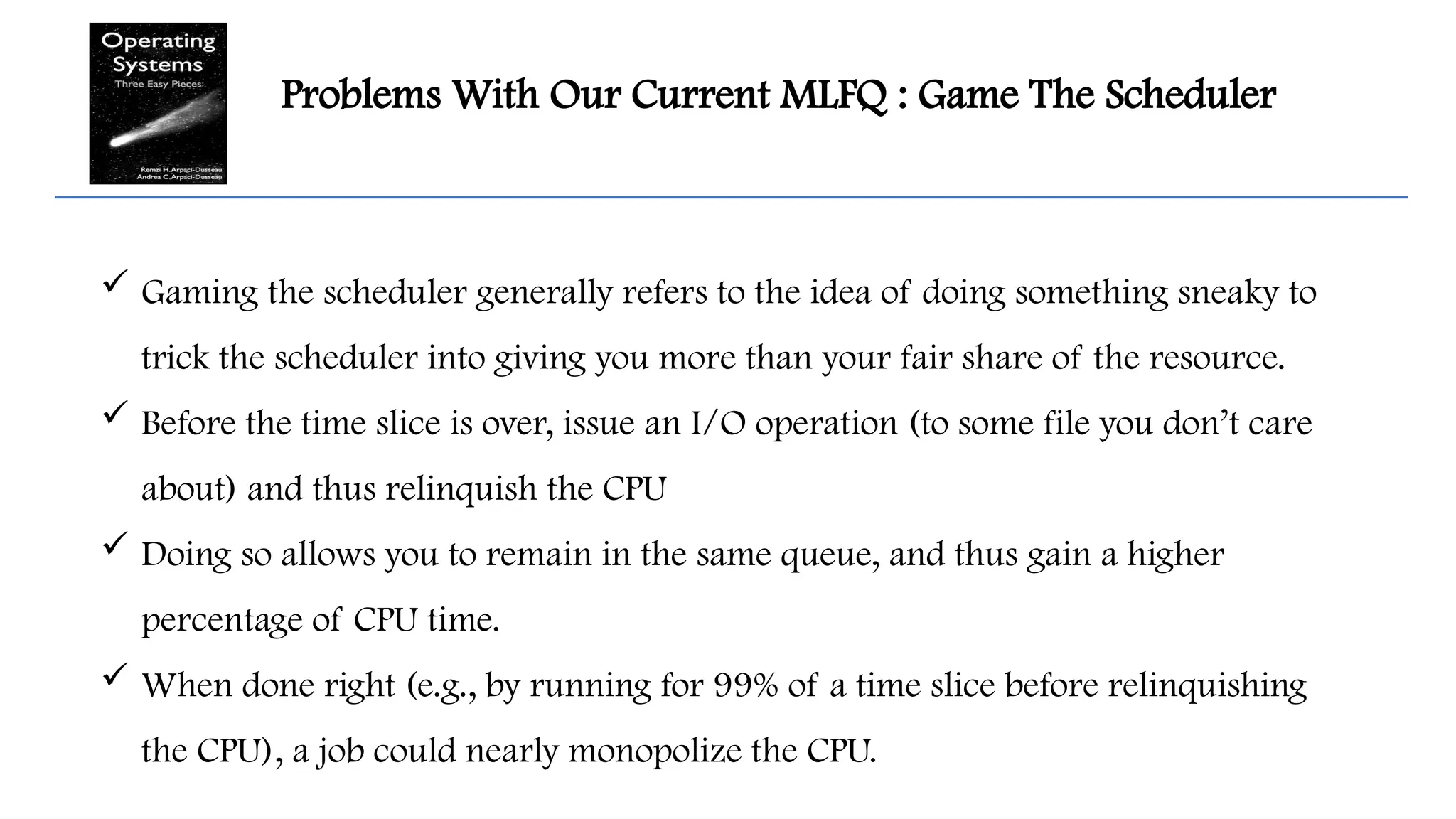 Problems With Our Current MLFQ : Game The Scheduler
 Gaming the scheduler generally refers to the idea of doing something sneaky to
trick the scheduler into giving you more than your fair share of the resource.
 Before the time slice is over, issue an I/O operation (to some file you don’t care
about) and thus relinquish the CPU
 Doing so allows you to remain in the same queue, and thus gain a higher
percentage of CPU time.
 When done right (e.g., by running for 99% of a time slice before relinquishing
the CPU), a job could nearly monopolize the CPU.
 