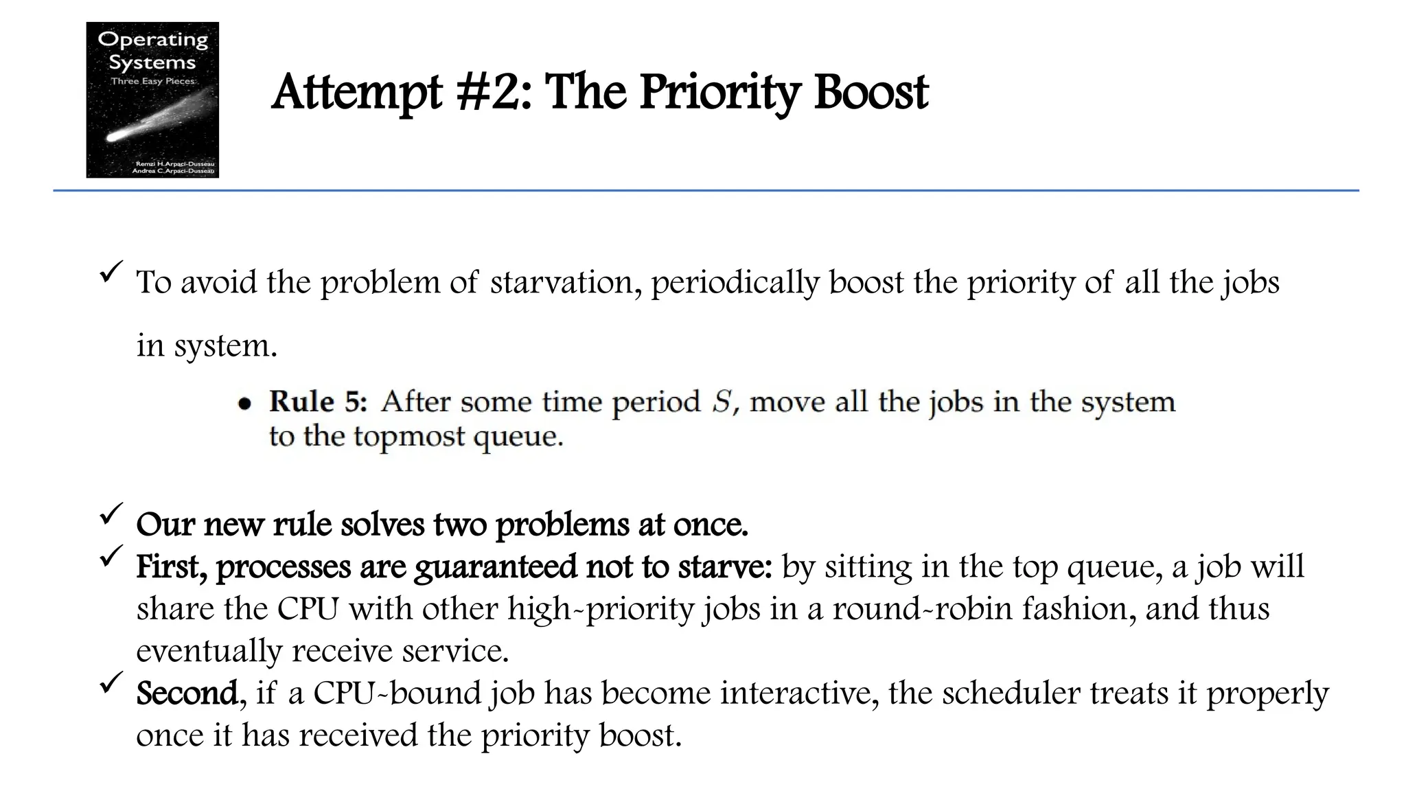 Attempt #2: The Priority Boost
 To avoid the problem of starvation, periodically boost the priority of all the jobs
in system.
 Our new rule solves two problems at once.
 First, processes are guaranteed not to starve: by sitting in the top queue, a job will
share the CPU with other high-priority jobs in a round-robin fashion, and thus
eventually receive service.
 Second, if a CPU-bound job has become interactive, the scheduler treats it properly
once it has received the priority boost.
 