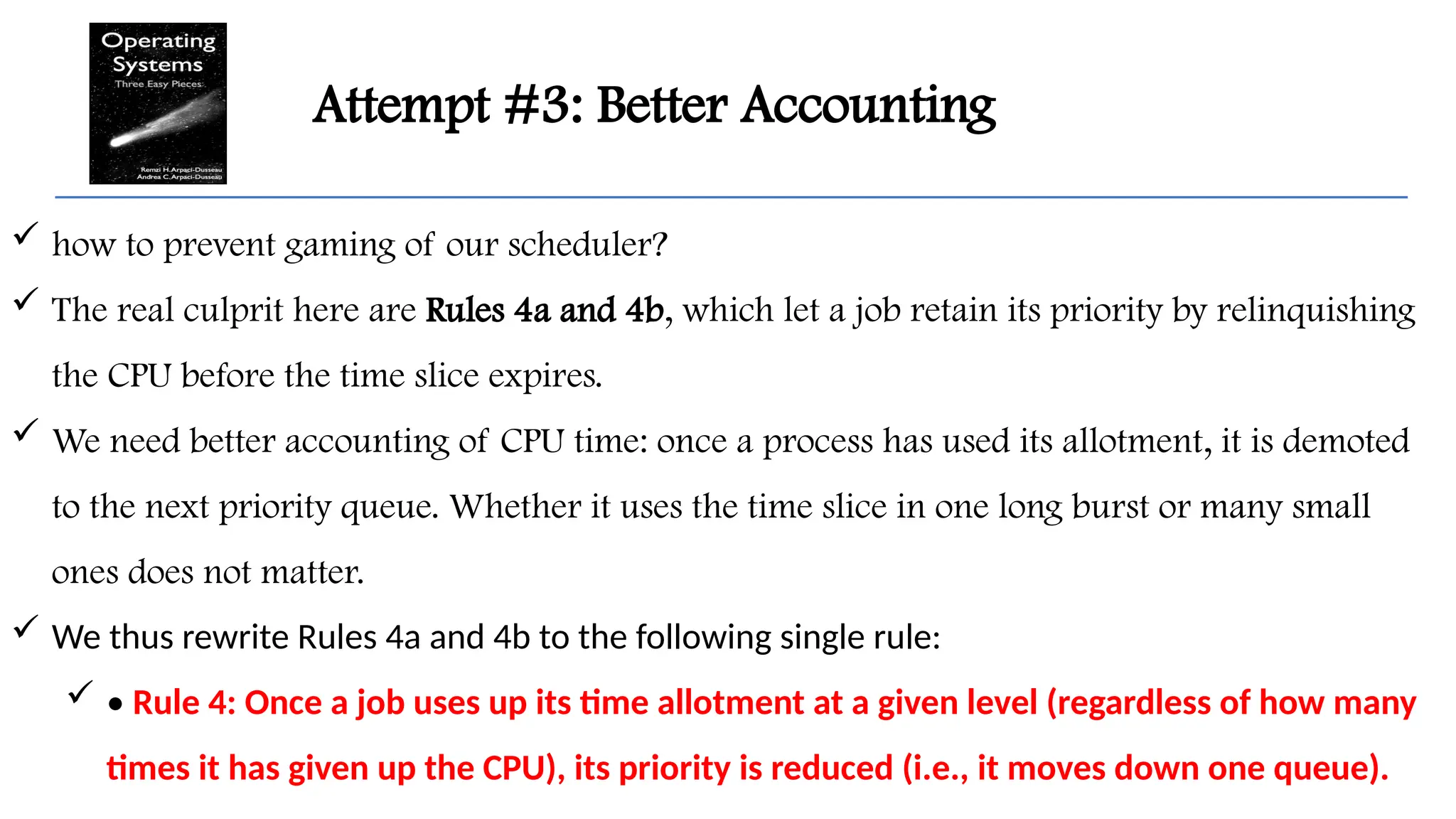 Attempt #3: Better Accounting
 how to prevent gaming of our scheduler?
 The real culprit here are Rules 4a and 4b, which let a job retain its priority by relinquishing
the CPU before the time slice expires.
 We need better accounting of CPU time: once a process has used its allotment, it is demoted
to the next priority queue. Whether it uses the time slice in one long burst or many small
ones does not matter.
 We thus rewrite Rules 4a and 4b to the following single rule:
 • Rule 4: Once a job uses up its time allotment at a given level (regardless of how many
times it has given up the CPU), its priority is reduced (i.e., it moves down one queue).
 