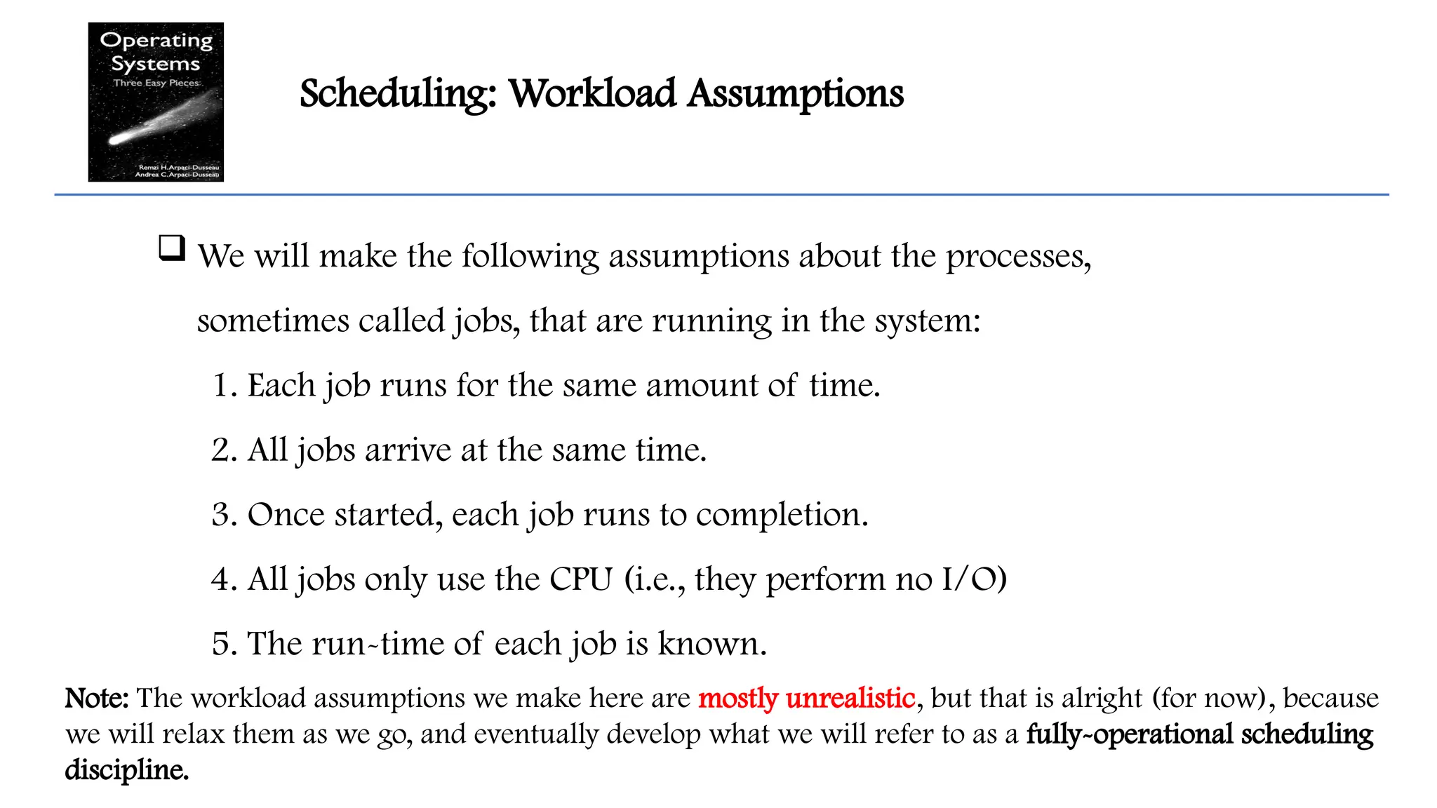 Scheduling: Workload Assumptions
 We will make the following assumptions about the processes,
sometimes called jobs, that are running in the system:
1. Each job runs for the same amount of time.
2. All jobs arrive at the same time.
3. Once started, each job runs to completion.
4. All jobs only use the CPU (i.e., they perform no I/O)
5. The run-time of each job is known.
Note: The workload assumptions we make here are mostly unrealistic, but that is alright (for now), because
we will relax them as we go, and eventually develop what we will refer to as a fully-operational scheduling
discipline.
 
