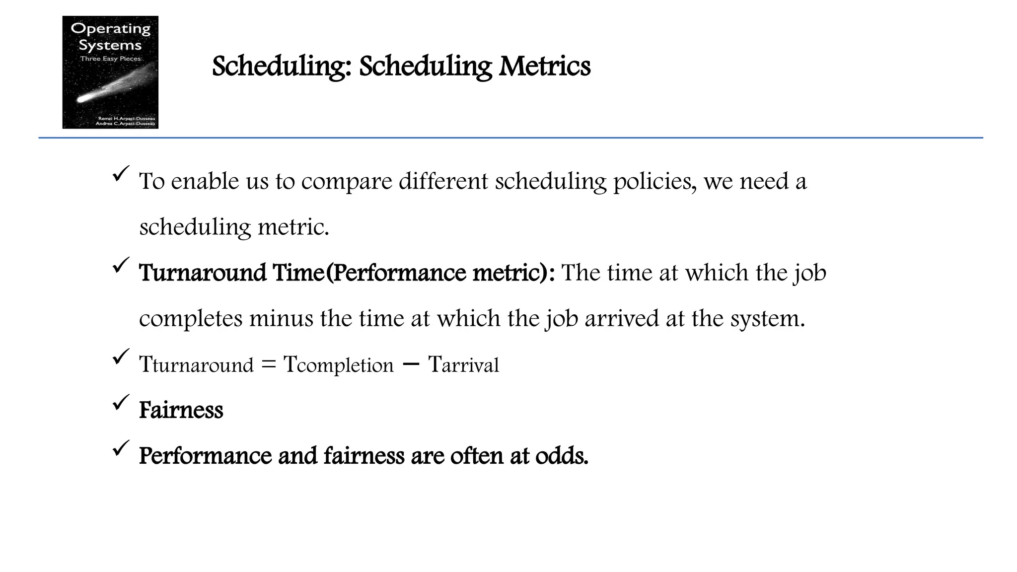 Scheduling: Scheduling Metrics
 To enable us to compare different scheduling policies, we need a
scheduling metric.
 Turnaround Time(Performance metric): The time at which the job
completes minus the time at which the job arrived at the system.
 Tturnaround = Tcompletion T
− arrival
 Fairness
 Performance and fairness are often at odds.
 