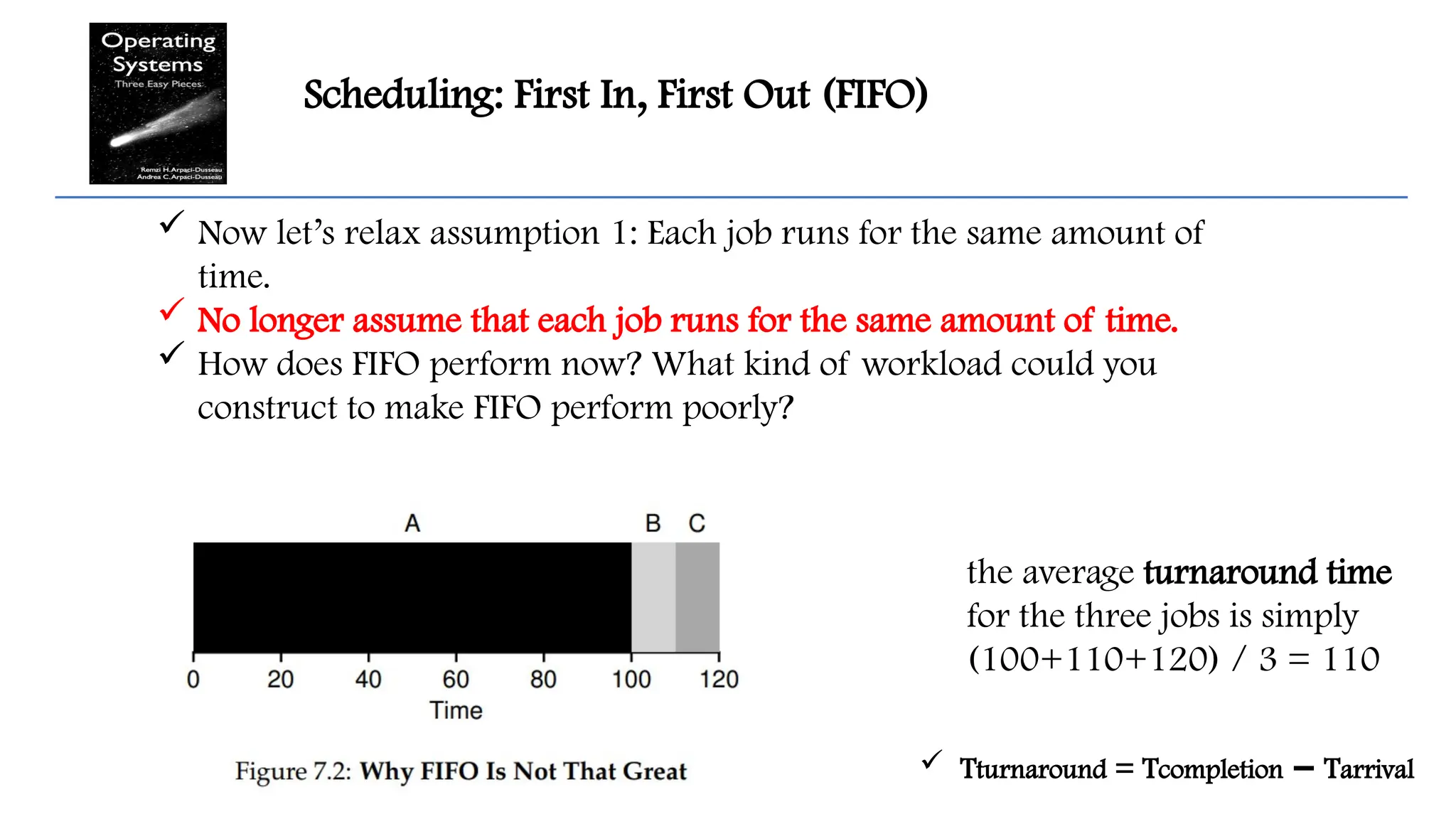 Scheduling: First In, First Out (FIFO)
 Now let’s relax assumption 1: Each job runs for the same amount of
time.
 No longer assume that each job runs for the same amount of time.
 How does FIFO perform now? What kind of workload could you
construct to make FIFO perform poorly?
the average turnaround time
for the three jobs is simply
(100+110+120) / 3 = 110
 Tturnaround = Tcompletion T
− arrival
 
