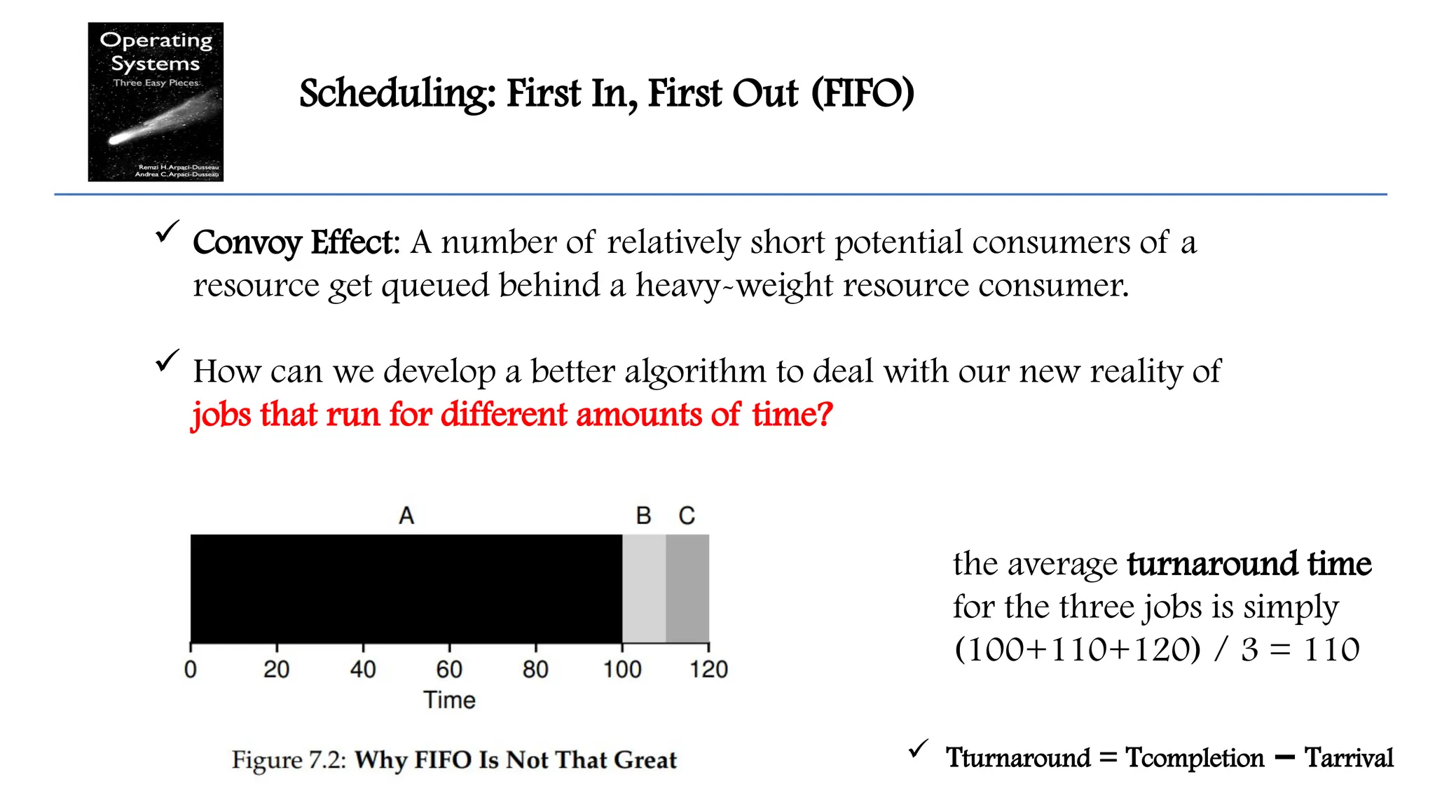 Scheduling: First In, First Out (FIFO)
 Convoy Effect: A number of relatively short potential consumers of a
resource get queued behind a heavy-weight resource consumer.
 How can we develop a better algorithm to deal with our new reality of
jobs that run for different amounts of time?
the average turnaround time
for the three jobs is simply
(100+110+120) / 3 = 110
 Tturnaround = Tcompletion T
− arrival
 