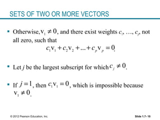 Slide 1.7- 10© 2012 Pearson Education, Inc.
SETS OF TWO OR MORE VECTORS
 Otherwise, , and there exist weights c1, …, cp, not
all zero, such that
.
 Let j be the largest subscript for which .
 If , then , which is impossible because
.
1
v 0≠
1 1 2 2
v v ... v 0p p
c c c+ + + =
0j
c ≠
1j = 1 1
v 0c =
1
v 0≠
 