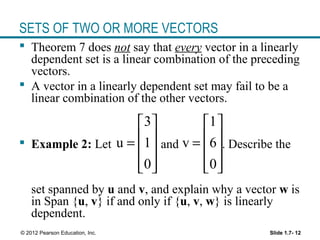 Slide 1.7- 12© 2012 Pearson Education, Inc.
SETS OF TWO OR MORE VECTORS
 Theorem 7 does not say that every vector in a linearly
dependent set is a linear combination of the preceding
vectors.
 A vector in a linearly dependent set may fail to be a
linear combination of the other vectors.
 Example 2: Let and . Describe the
set spanned by u and v, and explain why a vector w is
in Span {u, v} if and only if {u, v, w} is linearly
dependent.
3
u 1
0
 
 =
 
  
1
v 6
0
 
 =
 
  
 