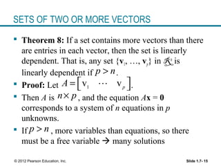 Slide 1.7- 15© 2012 Pearson Education, Inc.
SETS OF TWO OR MORE VECTORS
 Theorem 8: If a set contains more vectors than there
are entries in each vector, then the set is linearly
dependent. That is, any set {v1, …, vp} in Rn
is
linearly dependent if .
 Proof: Let .
 Then A is , and the equation Ax = 0
corresponds to a system of n equations in p
unknowns.
 If , more variables than equations, so there
must be a free variable  many solutions
p n>
1
v vp
A  =  L
n p×
p n>
 