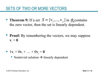 Slide 1.7- 16© 2012 Pearson Education, Inc.
SETS OF TWO OR MORE VECTORS
 Theorem 9: If a set in Rn
contains
the zero vector, then the set is linearly dependent.
 Proof: By renumbering the vectors, we may suppose
v1 = 0
 1v1 + 0v2 + … + 0vp = 0
 Nontrivial solution  linearly dependent
1
{v ,...,v }p
S =
 
