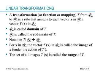 Slide 1.8- 19© 2012 Pearson Education, Inc.
LINEAR TRANSFORMATIONS
 A transformation (or function or mapping) T from Rn
to Rm
is a rule that assigns to each vector x in Rn
a
vector T (x) in Rm
 Rn
is called domain of T
 Rm
is called the codomain of T.
 Notation T: Rn
 Rm
 For x in Rn
, the vector T (x) in Rm
is called the image of
x (under the action of T ).
 The set of all images T (x) is called the range of T.
 