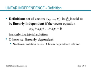 Slide 1.7- 2© 2012 Pearson Education, Inc.
LINEAR INDEPENDENCE - Definition
 Definition: set of vectors {v1, …, vp} in Rn
is said to
be linearly independent if the vector equation
x1v1 + x1v1+ …+ x1v1 = 0
has only the trivial solution.
 Otherwise: linearly dependent
 Nontrivial solution exists  linear dependence relation
 