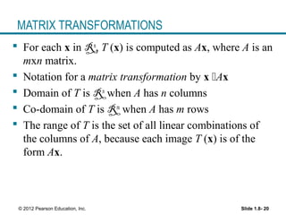 Slide 1.8- 20© 2012 Pearson Education, Inc.
MATRIX TRANSFORMATIONS
 For each x in Rn
, T (x) is computed as Ax, where A is an
mxn matrix.
 Notation for a matrix transformation by x Ax
 Domain of T is Rn
when A has n columns
 Co-domain of T is Rm
when A has m rows
 The range of T is the set of all linear combinations of
the columns of A, because each image T (x) is of the
form Ax.
 