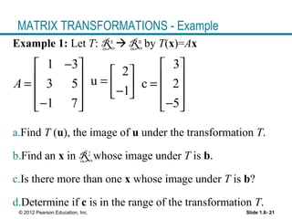 Slide 1.8- 21© 2012 Pearson Education, Inc.
MATRIX TRANSFORMATIONS - Example
Example 1: Let T: Rn
 Rm
by T(x)=Ax
a.Find T (u), the image of u under the transformation T.
b.Find an x in R2
whose image under T is b.
c.Is there more than one x whose image under T is b?
d.Determine if c is in the range of the transformation T.
1 3
3 5
1 7
A
− 
 =
 
−  
2
u
1
 
=  − 
3
c 2
5
 
 =
 
−  
 