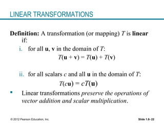 Slide 1.8- 22© 2012 Pearson Education, Inc.
LINEAR TRANSFORMATIONS
Definition: A transformation (or mapping) T is linear
if:
i. for all u, v in the domain of T:
T(u + v) = T(u) + T(v)
ii. for all scalars c and all u in the domain of T:
T(cu) = cT(u)
 Linear transformations preserve the operations of
vector addition and scalar multiplication.
 