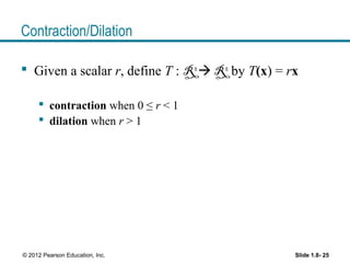 Slide 1.8- 25© 2012 Pearson Education, Inc.
Contraction/Dilation
 Given a scalar r, define T : Rn
 Rn
by T(x) = rx
 contraction when 0 ≤ r < 1
 dilation when r > 1
 