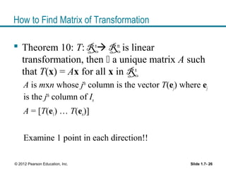 How to Find Matrix of Transformation
 Theorem 10: T: Rn
 Rm
is linear
transformation, then  a unique matrix A such
that T(x) = Ax for all x in Rn
A is mxn whose jth
column is the vector T(ej) where ej
is the jth
column of In
A = [T(e1) … T(en)]
Examine 1 point in each direction!!
Slide 1.7- 26© 2012 Pearson Education, Inc.
 