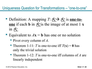Uniqueness Question for Transformations – “one-to-one”
 Definition: A mapping T: Rn
 Rm
is one-to-
one if each b in Rm
is the image of at most 1 x
in Rn
 Equivalent to Ax = b has one or no solution
 Pivot every column of A.
 Theorem 1-11: T is one-to-one iff T(x) = 0 has
only the trivial solution
 Theorem 1-12: T is one-to-one iff columns of A are
linearly independent
Slide 1.7- 28© 2012 Pearson Education, Inc.
 
