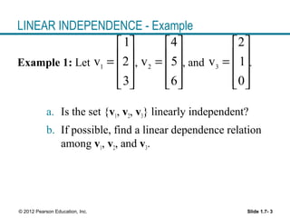 Slide 1.7- 3© 2012 Pearson Education, Inc.
LINEAR INDEPENDENCE - Example
Example 1: Let , , and .
a. Is the set {v1, v2, v3} linearly independent?
b. If possible, find a linear dependence relation
among v1, v2, and v3.
1
1
v 2
3
 
 =
 
  
2
4
v 5
6
 
 =
 
  
3
2
v 1
0
 
 =
 
  
 
