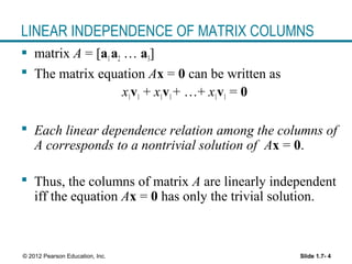 Slide 1.7- 4© 2012 Pearson Education, Inc.
LINEAR INDEPENDENCE OF MATRIX COLUMNS
 matrix A = [a1a2 … a3]
 The matrix equation Ax = 0 can be written as
x1v1 + x1v1+ …+ x1v1 = 0
 Each linear dependence relation among the columns of
A corresponds to a nontrivial solution of Ax = 0.
 Thus, the columns of matrix A are linearly independent
iff the equation Ax = 0 has only the trivial solution.
 