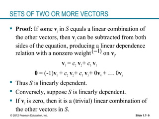 Slide 1.7- 9© 2012 Pearson Education, Inc.
SETS OF TWO OR MORE VECTORS
 Proof: If some vj in S equals a linear combination of
the other vectors, then vj can be subtracted from both
sides of the equation, producing a linear dependence
relation with a nonzero weight on vj.
v1 = c2 v2+ c3 v3
0 = (-1)v1 + c2 v2+ c3 v3+ 0v4 + … 0vp
 Thus S is linearly dependent.
 Conversely, suppose S is linearly dependent.
 If v1 is zero, then it is a (trivial) linear combination of
the other vectors in S.
( 1)−
 