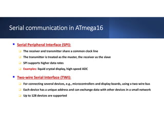 Serial communication in ATmega16
 Serial Peripheral Interface (SPI):
 The receiver and transmitter share a common clock line
 The transmitter is treated as the master, the receiver as the slave
 SPI supports higher data rates
 Examples: liquid crystal display, high-speed ADC
 Two-wire Serial Interface (TWI):
 For connecting several devices, e.g., microcontrollers and display boards, using a two-wire bus
 Each device has a unique address and can exchange data with other devices in a small network
 Up to 128 devices are supported
 