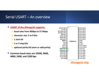 Serial USART ─ An overview
 USART of the ATmega16 supports:
 baud rates from 960bps to 57.6kbps
 character size: 5 to 9 bits
 1 start bit
 1 or 2 stop bits
 optional parity bit (even or odd parity)
 Common baud rates are 19200, 9600,
4800, 2400, and 1200 bps
 