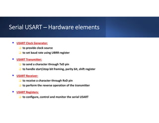 Serial USART ─ Hardware elements
 USART Clock Generator:
 to provide clock source
 to set baud rate using UBRR register
 USART Transmitter:
 to send a character through TxD pin
 to handle start/stop bit framing, parity bit, shift register
 USART Receiver:
 to receive a character through RxD pin
 to perform the reverse operation of the transmitter
 USART Registers:
 to configure, control and monitor the serial USART
 