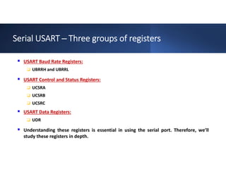 Serial USART ─ Three groups of registers
 USART Baud Rate Registers:
 UBRRH and UBRRL
 USART Control and Status Registers:
 UCSRA
 UCSRB
 UCSRC
 USART Data Registers:
 UDR
 Understanding these registers is essential in using the serial port. Therefore, we’ll
study these registers in depth.
 