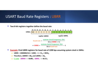 USART Baud Rate Registers : UBRR
 Two 8-bit registers together define the baud rate:
=
( )
( + )
⇒ =
( )
−
 Example: Find UBRR registers for baud rate of 1200 bps assuming system clock is 1MHz:
 UBRR = 1000000/(16 × 1200) ─ 1 = 51d = 0033H
 Therefore, UBRRH = 00H and UBRRL = 33H
 C code: UBRRH = 0x00; UBRRL = 0x33;
 