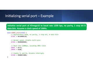 Ini alizing serial port ─ Example
Initialize serial port of ATmega16 to baud rate 1200 bps, no parity, 1 stop bit 8
data bits. Assume a clock speed of 1MHz.
void USART_init(void) {
// Asynchronous mode, no parity, 1 stop bit, 8 data bits
UCSRC = 0b10000110;
// Normal speed, disable multi-proc
UCSRA = 0b00000000;
// Baud rate 1200bps, assuming 1MHz clock
UBRRL = 0x33;
UBRRH = 0x00;
// Enable Tx and Rx, disable interrupts
UCSRB = 0b00011000;
}
 