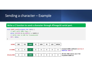 Sending a character ─ Example
MPCM
U2X
PE
DOR
PE
UDRE
TXC
RXC
UCSRA
0
0
0
0
0
1
0
0
1<<UDRE
0
0
0
0
0
UDRE
0
0
bit-wise AND
Write a C function to send a character through ATmega16 serial port.
void USART_send(unsigned char data) {
// Wait until UDRE flag = 1
while ((UCSRA & (1<<UDRE)) == 0x00){;}
// Write char to UDR for transmission
UDR = data;
}
Constant UDRE is defined in avr/io.h
#define UDRE 5
Bit-wise AND returns zero if bit
at position UDRE is 0
 