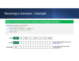 Receiving a character ─ Example
MPCM
U2X
PE
DOR
PE
UDRE
TXC
RXC
UCSRA
0
0
0
0
0
0
0
1
1<<RXC
0
0
0
0
0
0
0
RXC
bit-wise AND
Write a C function to receive a character via ATmega16 serial port.
unsigned char USART_receive(void) {
// Wait until RXC flag = 1
while ((UCSRA & (1<<RXC)) == 0x00) {;}
// Read the received char from UDR
return (UDR);
}
Constant RXC is defined in avr/io.h
#define RXC 7
Bit-wise AND returns zero if bit at
position RXC is 0
 