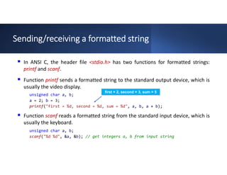Sending/receiving a formatted string
 In ANSI C, the header file <stdio.h> has two functions for formatted strings:
printf and scanf.
 Function printf sends a formatted string to the standard output device, which is
usually the video display.
 Function scanf reads a formatted string from the standard input device, which is
usually the keyboard.
unsigned char a, b;
a = 2; b = 3;
printf("first = %d, second = %d, sum = %d", a, b, a + b);
unsigned char a, b;
scanf("%d %d", &a, &b); // get integers a, b from input string
first = 2, second = 3, sum = 5
 