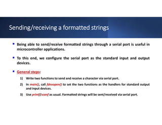 Sending/receiving a formatted strings
 Being able to send/receive formatted strings through a serial port is useful in
microcontroller applications.
 To this end, we configure the serial port as the standard input and output
devices.
 General steps:
1) Write two functions to send and receive a character via serial port.
2) In main(), call fdevopen() to set the two functions as the handlers for standard output
and input devices.
3) Use printf/scanf as usual. Formatted strings will be sent/received via serial port.
 