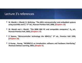 Lecture 3’s references
 M. Mazidi, J. Mazidi, R. McKinlay, “The 8051 microcontroller and embedded systems
using assembly and C,” 2nd ed., Pearson Prentice Hall, 2006, [Chapters 10]
 M. Mazidi and J. Mazidi, “The 8086 IBM PC and compatible computers,” 4th ed.,
Pearson Prentice Hall, 2003, [Chapters 17]
 P. Spasov, “Microcontroller technology the 68HC11,” 3rd ed., Prentice Hall 1999,
[Chapters 10]
 H Huang . Huang, “MC68HC12 an introduction: software and hardware interfacing,”
Thomson Delmar Learning, 2003, [Chapter 9]
 