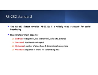 RS-232 standard
 The RS-232 (latest revision RS-232E) is a widely used standard for serial
interfacing.
 It covers four main aspects:
 Electrical: voltage level, rise and fall time, data rate, distance
 Functional: function of each signal
 Mechanical: number of pins, shape & dimension of connectors
 Procedural: sequence of events for transmitting data
 